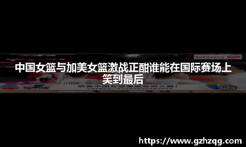 中国女篮与加美女篮激战正酣谁能在国际赛场上笑到最后